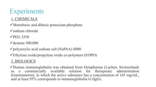 Experiments
1. CHEMICALS
Monobasic and dibasic potassium phosphate
sodium chloride
PEG 3350
dextran 500,000
polyacrylic acid sodium salt (NaPAA) 8000
Ethylene oxide/propylene oxide co-polymers (EOPO)
2. BIOLOGICS
Human immunoglobulin was obtained from Octapharma (Lachen, Switzerland)
as a commercially available solution for therapeutic administration
(Gammanorm), in which the active substance has a concentration of 165 mg/mL,
and at least 95% corresponds to immunoglobulin G (IgG).
 