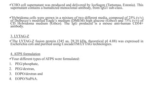 CHO cell supernatant was produced and delivered by IcoSagen (Tartumaa, Estonia). This
supernatant contains a humanized monoclonal antibody, from IgG1 sub-class.
Hybridoma cells were grown in a mixture of two different media, composed of 25% (v/v)
of Dulbecco’s modified Eagle’s medium (DMEM) high glucose (Gibco) and 75% (v/v) of
CD Hybridoma medium (Gibco). The IgG produced is a mouse anti-human CD34+
antibody.
3. LYTAG-Z
The LYTAG-Z fusion protein (245 aa, 28.39 kDa, theoretical pI 4.88) was expressed in
Escherichia coli and purified using CascadeTM/LYTAG technologies.
4. ATPS formulation
Four different types of ATPS were formulated:
1. PEG/phosphate,
2. PEG/dextran,
3. EOPO/dextran and
4. EOPO/NaPAA.
 