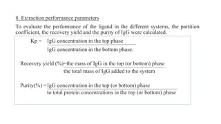 8. Extraction performance parameters
To evaluate the performance of the ligand in the different systems, the partition
coefficient, the recovery yield and the purity of IgG were calculated.
Kp = IgG concentration in the top phase
IgG concentration in the bottom phase.
Recovery yield (%)=the mass of IgG in the top (or bottom) phase
the total mass of IgG added to the system
Purity(%) =IgG concentration in the top (or bottom) phase
to total protein concentrations in the top (or bottom) phase
 
