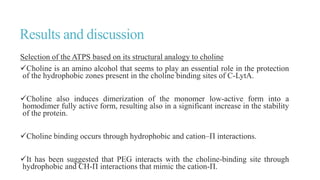 Results and discussion
Selection of the ATPS based on its structural analogy to choline
Choline is an amino alcohol that seems to play an essential role in the protection
of the hydrophobic zones present in the choline binding sites of C-LytA.
Choline also induces dimerization of the monomer low-active form into a
homodimer fully active form, resulting also in a significant increase in the stability
of the protein.
Choline binding occurs through hydrophobic and cation–Π interactions.
It has been suggested that PEG interacts with the choline-binding site through
hydrophobic and CH-Π interactions that mimic the cation-Π.
 
