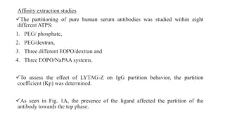 Affinity extraction studies
The partitioning of pure human serum antibodies was studied within eight
different ATPS:
1. PEG/ phosphate,
2. PEG/dextran,
3. Three different EOPO/dextran and
4. Three EOPO/NaPAA systems.
To assess the effect of LYTAG-Z on IgG partition behavior, the partition
coefficient (Kp) was determined.
As seen in Fig. 1A, the presence of the ligand affected the partition of the
antibody towards the top phase.
 