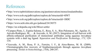 References
http://www.topbritishinnovations.org/pastinnovations/monoclonalantibodies
http://www.rcsb.org/pdb/explore/explore.do?structureId=4IWT
http://www.rcsb.org/pdb/explore/explore.do?structureId=1BDC
https://www.ncbi.nlm.nih.gov/pubmed/24138575
https://en.wikipedia.org/wiki/Mixer-settler
Campos-Pinto, I., Espitia-Saloma, E., Rosa, S. A., Rito-Palomares, M., Aguilar, O.,
Arévalo-Rodríguez, M., ... & Azevedo, A. M. (2017). Integration of cell harvest with
affinity-enhanced purification of monoclonal antibodies using aqueous two-phase
systems with a dual tag ligand. Separation and Purification Technology, 173, 129-
134.
Azevedo, A. M., Rosa, P. A., Ferreira, I. F., & Aires-Barros, M. R. (2009).
Chromatography-free recovery of biopharmaceuticals through aqueous two-phase
processing. Trends in biotechnology, 27(4), 240-247.
 