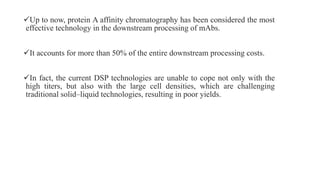 Up to now, protein A affinity chromatography has been considered the most
effective technology in the downstream processing of mAbs.
It accounts for more than 50% of the entire downstream processing costs.
In fact, the current DSP technologies are unable to cope not only with the
high titers, but also with the large cell densities, which are challenging
traditional solid–liquid technologies, resulting in poor yields.
 
