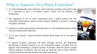 What isAqueous Two Phase Extraction?
 To extract biologically active polymers such as proteins, enzymes and nucleic acids
it is necessary to have a two-phase system, which will not denature the
biopolymers.
 The separation of two or more components from a liquid mixture into two
immiscible liquid phases, based on their unequal solubility is known as aqueous
two phase extraction.
 Aqueous two phase partitioning of biomolecules is a well established process which
was first introduced by Albertson.
 It is a type of liquid – liquid extraction method which makes use of two aqueous
phases.
 In aqueous bi-phase extraction, the basic principle involves the differential
partitioning of desired proteins in to two immiscible phases extracted from an
aqueous feed containing a complex mixture of proteins. Both the phases contain
distinct polymers or polymer and salt and are relatively rich in water (80-85%
content) and do not denature proteins and other biopolymers.
 