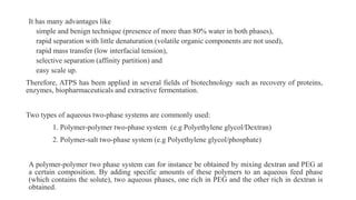 It has many advantages like
simple and benign technique (presence of more than 80% water in both phases),
rapid separation with little denaturation (volatile organic components are not used),
rapid mass transfer (low interfacial tension),
selective separation (affinity partition) and
easy scale up.
Therefore, ATPS has been applied in several fields of biotechnology such as recovery of proteins,
enzymes, biopharmaceuticals and extractive fermentation.
Two types of aqueous two-phase systems are commonly used:
1. Polymer-polymer two-phase system (e.g Polyethylene glycol/Dextran)
2. Polymer-salt two-phase system (e.g Polyethylene glycol/phosphate)
A polymer-polymer two phase system can for instance be obtained by mixing dextran and PEG at
a certain composition. By adding specific amounts of these polymers to an aqueous feed phase
(which contains the solute), two aqueous phases, one rich in PEG and the other rich in dextran is
obtained.
 