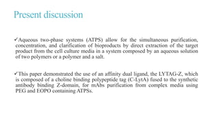 Present discussion
Aqueous two-phase systems (ATPS) allow for the simultaneous purification,
concentration, and clarification of bioproducts by direct extraction of the target
product from the cell culture media in a system composed by an aqueous solution
of two polymers or a polymer and a salt.
This paper demonstrated the use of an affinity dual ligand, the LYTAG-Z, which
is composed of a choline binding polypeptide tag (C-LytA) fused to the synthetic
antibody binding Z-domain, for mAbs purification from complex media using
PEG and EOPO containing ATPSs.
 