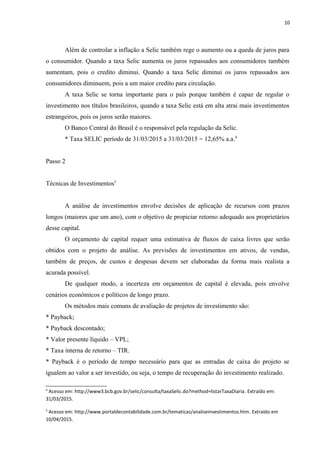 10
Além de controlar a inflação a Selic também rege o aumento ou a queda de juros para
o consumidor. Quando a taxa Selic aumenta os juros repassados aos consumidores também
aumentam, pois o credito diminui. Quando a taxa Selic diminui os juros repassados aos
consumidores diminuem, pois a um maior credito para circulação.
A taxa Selic se torna importante para o país porque também é capaz de regular o
investimento nos títulos brasileiros, quando a taxa Selic está em alta atrai mais investimentos
estrangeiros, pois os juros serão maiores.
O Banco Central do Brasil é o responsável pela regulação da Selic.
* Taxa SELIC período de 31/03/2015 a 31/03/2015 = 12,65% a.a.4
Passo 2
Técnicas de Investimentos5
A análise de investimentos envolve decisões de aplicação de recursos com prazos
longos (maiores que um ano), com o objetivo de propiciar retorno adequado aos proprietários
desse capital.
O orçamento de capital requer uma estimativa de fluxos de caixa livres que serão
obtidos com o projeto de análise. As previsões de investimentos em ativos, de vendas,
também de preços, de custos e despesas devem ser elaboradas da forma mais realista a
acurada possível.
De qualquer modo, a incerteza em orçamentos de capital é elevada, pois envolve
cenários econômicos e políticos de longo prazo.
Os métodos mais comuns de avaliação de projetos de investimento são:
* Payback;
* Payback descontado;
* Valor presente líquido – VPL;
* Taxa interna de retorno – TIR.
* Payback é o período de tempo necessário para que as entradas de caixa do projeto se
igualem ao valor a ser investido, ou seja, o tempo de recuperação do investimento realizado.
4
Acesso em: http://www3.bcb.gov.br/selic/consulta/taxaSelic.do?method=listarTaxaDiaria. Extraído em:
31/03/2015.
5
Acesso em: http://www.portaldecontabilidade.com.br/tematicas/analiseinvestimentos.htm. Extraído em
10/04/2015.
 
