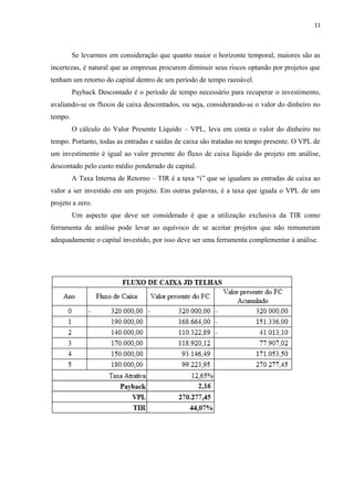 11
Se levarmos em consideração que quanto maior o horizonte temporal, maiores são as
incertezas, é natural que as empresas procurem diminuir seus riscos optando por projetos que
tenham um retorno do capital dentro de um período de tempo razoável.
Payback Descontado é o período de tempo necessário para recuperar o investimento,
avaliando-se os fluxos de caixa descontados, ou seja, considerando-se o valor do dinheiro no
tempo.
O cálculo do Valor Presente Líquido – VPL, leva em conta o valor do dinheiro no
tempo. Portanto, todas as entradas e saídas de caixa são tratadas no tempo presente. O VPL de
um investimento é igual ao valor presente do fluxo de caixa líquido do projeto em análise,
descontado pelo custo médio ponderado de capital.
A Taxa Interna de Retorno – TIR é a taxa “i” que se igualam as entradas de caixa ao
valor a ser investido em um projeto. Em outras palavras, é a taxa que iguala o VPL de um
projeto a zero.
Um aspecto que deve ser considerado é que a utilização exclusiva da TIR como
ferramenta de análise pode levar ao equívoco de se aceitar projetos que não remuneram
adequadamente o capital investido, por isso deve ser uma ferramenta complementar à análise.
 