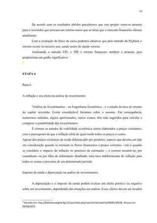 12
De acordo com os resultados obtidos percebemos que este projeto torna-se atraente
para o investidor que procura um retorno maior que as taxas que o mercado financeiro oferece
atualmente.
Com a avaliação do fluxo de caixa podemos observar que pelo método do Payback o
retorno ocorre no terceiro ano, sendo assim de rápido retorno.
Analisando o método VPL e TIR o retorno financeiro também é atraente, pois
proporciona um ganho significativo.
ETAPA 4
Passo1.
A inflação e seu efeito na análise de investimento.
6
Análise de Investimentos - ou Engenharia Econômica - é o estudo da taxa de retorno
do capital investido. Existe considerável literatura sobre o assunto. Em consequência,
numerosos métodos, alguns aproximados, outros exatos, têm sido sugeridos para calcular e
comparar a rentabilidade dos investimentos.
É comum os estudos de viabilidade econômica serem elaborados a preços constantes,
com o pressuposto de que a inflação afeta de igual modo todos os preços e custos.
Apesar dos preços evoluírem de modo diferenciado por produtos, aspecto que deveria ser tido
em consideração quando se estimam os fluxos financeiros a preços correntes - isto é quando
se considera o impacto da inflação no processo de estimação -, é comum assumir-se, por
comodismo ou por falta de informação detalhada, uma taxa indiferenciada de inflação para
todos os custos e proveitos de um determinado período.
Imposto de renda e depreciação na análise de investimentos.
A depreciação e o imposto de renda podem exercer um efeito positivo ou negativo
sobre um investimento, dependendo das situações em análise. Esses efeitos devem ser levados
6
Extraído em: http://bibliotecadigital.fgv.br/ojs/index.php/rae/article/viewFile/40685/39438. Acesso em:
09/04/2015.
 
