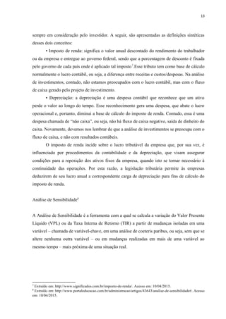 13
sempre em consideração pelo investidor. A seguir, são apresentadas as definições sintéticas
desses dois conceitos:
• Imposto de renda: significa o valor anual descontado do rendimento do trabalhador
ou da empresa e entregue ao governo federal, sendo que a porcentagem de desconto é fixada
pelo governo de cada país onde é aplicado tal imposto7
.Esse tributo tem como base de cálculo
normalmente o lucro contábil, ou seja, a diferença entre receitas e custos/despesas. Na análise
de investimentos, contudo, não estamos preocupados com o lucro contábil, mas com o fluxo
de caixa gerado pelo projeto de investimento.
• Depreciação: a depreciação é uma despesa contábil que reconhece que um ativo
perde o valor ao longo do tempo. Esse reconhecimento gera uma despesa, que abate o lucro
operacional e, portanto, diminui a base de cálculo do imposto de renda. Contudo, essa é uma
despesa chamada de “não caixa”, ou seja, não há fluxo de caixa negativo, saída de dinheiro do
caixa. Novamente, devemos nos lembrar de que a análise de investimentos se preocupa com o
fluxo de caixa, e não com resultados contábeis.
O imposto de renda incide sobre o lucro tributável da empresa que, por sua vez, é
influenciado por procedimentos da contabilidade e da depreciação, que visam assegurar
condições para a reposição dos ativos fixos da empresa, quando isto se tornar necessário à
continuidade das operações. Por esta razão, a legislação tributária permite às empresas
deduzirem de seu lucro anual a correspondente carga de depreciação para fins de cálculo do
imposto de renda.
Análise de Sensibilidade8
A Análise de Sensibilidade é a ferramenta com a qual se calcula a variação do Valor Presente
Líquido (VPL) ou da Taxa Interna de Retorno (TIR) a partir de mudanças isoladas em uma
variável – chamada de variável-chave, em uma análise de coeteris paribus, ou seja, sem que se
altere nenhuma outra variável – ou em mudanças realizadas em mais de uma variável ao
mesmo tempo – mais próxima de uma situação real.
7
Extraído em: http://www.significados.com.br/imposto-de-renda/. Acesso em: 10/04/2015.
8
Extraído em: http://www.portaleducacao.com.br/administracao/artigos/43643/analise-de-sensibilidade#. Acesso
em: 10/04/2015.
 