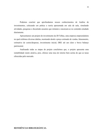 15
Podemos concluir que aprofundamos nossos conhecimentos de Análise de
investimentos, colocando em prática a teoria apresentada em sala de aula, simulando
atividades, pesquisas e discutindo assuntos que retratam e encaixam-se no conteúdo estudado
diariamente.
Apresentamos um projeto de investimento da JD Telhas, uma empresa empreendedora
no qual exibimos diversas tabelas, mostrando desde o preço estimado de vendas, faturamento,
estimativa de custos/despesas, investimento inicial, DRE até um claro e breve balanço
patrimonial.
Analisando todas as etapas do projeto concluímos que, o projeto apresenta uma
rentabilidade muito atrativa, pois, oferece uma taxa de retorno bem acima do que as taxas
oferecidas pelo mercado.
REFERÊNCIAS BIBLIOGRÁFICAS.
 