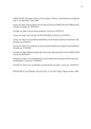 16
ASSAF NETO, Alexandre; SILVA, César Augusto Tibúrcio. Administração do Capital de
Giro. 3. ed. São Paulo: Atlas, 2002.
Acesso em: http://franciscopaulo.com.br/arquivos/Fluxos%20de%20Caixa%20Relevantes
%20.doc. Extraído em: 29/03/2015.
Extraído em: http://conceito.de/investimento. Acesso em 29/03/2015.
Acesso em: http://www.bcb.gov.br/?SELICINTRO. Extraído em: 30/03/2015.
Acesso em: http://www.portaldecontabilidade.com.br/tematicas/analiseinvestimentos.htm.
Extraído em 10/04/2015.
Acesso em: http://www3.bcb.gov.br/selic/consulta/taxaSelic.do?method=listarTaxaDiaria.
Extraído em: 31/03/2015.
Extraído em: http://bibliotecadigital.fgv.br/ojs/index.php/rae/article/viewFile/40685/39438.
Acesso em: 09/04/2015.
Extraído em: http://www.portaleducacao.com.br/administracao/artigos/43643/analise-de-
sensibilidade#. Acesso em: 10/04/2015.
Extraído em: http://www.significados.com.br/imposto-de-renda/. Acesso em: 10/04/2015.
ZDANOWICZ, José Eduardo. Fluxo de Caixa. 8. ed. Porto Alegre: Sagra Luzzatto, 2000.
 