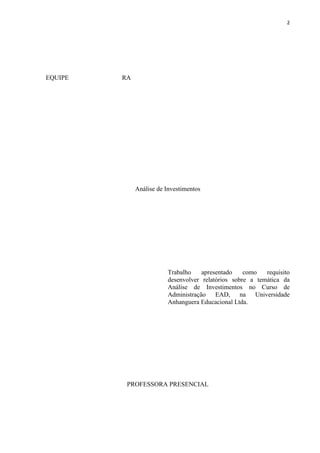 2
EQUIPE RA
Análise de Investimentos
Trabalho apresentado como requisito
desenvolver relatórios sobre a temática da
Análise de Investimentos no Curso de
Administração EAD, na Universidade
Anhanguera Educacional Ltda.
PROFESSORA PRESENCIAL
 