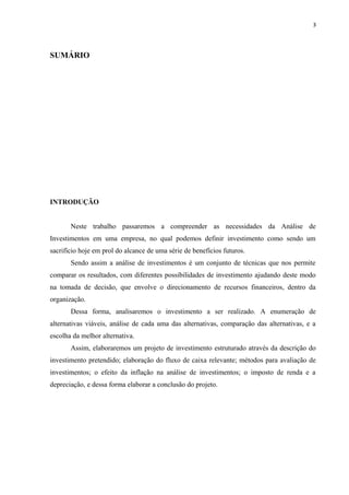 3
SUMÁRIO
INTRODUÇÃO
Neste trabalho passaremos a compreender as necessidades da Análise de
Investimentos em uma empresa, no qual podemos definir investimento como sendo um
sacrifício hoje em prol do alcance de uma série de benefícios futuros.
Sendo assim a análise de investimentos é um conjunto de técnicas que nos permite
comparar os resultados, com diferentes possibilidades de investimento ajudando deste modo
na tomada de decisão, que envolve o direcionamento de recursos financeiros, dentro da
organização.
Dessa forma, analisaremos o investimento a ser realizado. A enumeração de
alternativas viáveis, análise de cada uma das alternativas, comparação das alternativas, e a
escolha da melhor alternativa.
Assim, elaboraremos um projeto de investimento estruturado através da descrição do
investimento pretendido; elaboração do fluxo de caixa relevante; métodos para avaliação de
investimentos; o efeito da inflação na análise de investimentos; o imposto de renda e a
depreciação, e dessa forma elaborar a conclusão do projeto.
 