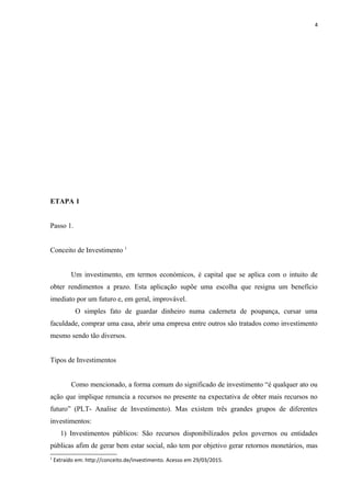 4
ETAPA 1
Passo 1.
Conceito de Investimento 1
Um investimento, em termos económicos, é capital que se aplica com o intuito de
obter rendimentos a prazo. Esta aplicação supõe uma escolha que resigna um benefício
imediato por um futuro e, em geral, improvável.
O simples fato de guardar dinheiro numa caderneta de poupança, cursar uma
faculdade, comprar uma casa, abrir uma empresa entre outros são tratados como investimento
mesmo sendo tão diversos.
Tipos de Investimentos
Como mencionado, a forma comum do significado de investimento “é qualquer ato ou
ação que implique renuncia a recursos no presente na expectativa de obter mais recursos no
futuro” (PLT- Analise de Investimento). Mas existem três grandes grupos de diferentes
investimentos:
1) Investimentos públicos: São recursos disponibilizados pelos governos ou entidades
públicas afim de gerar bem estar social, não tem por objetivo gerar retornos monetários, mas
1
Extraído em: http://conceito.de/investimento. Acesso em 29/03/2015.
 