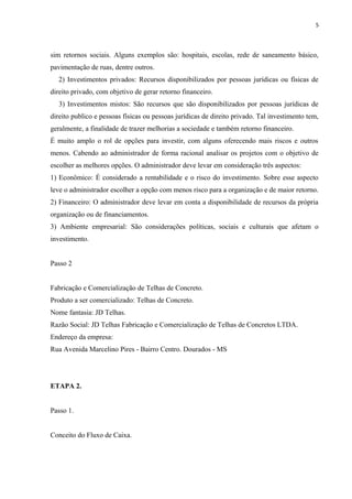 5
sim retornos sociais. Alguns exemplos são: hospitais, escolas, rede de saneamento básico,
pavimentação de ruas, dentre outros.
2) Investimentos privados: Recursos disponibilizados por pessoas jurídicas ou físicas de
direito privado, com objetivo de gerar retorno financeiro.
3) Investimentos mistos: São recursos que são disponibilizados por pessoas jurídicas de
direito publico e pessoas físicas ou pessoas jurídicas de direito privado. Tal investimento tem,
geralmente, a finalidade de trazer melhorias a sociedade e também retorno financeiro.
É muito amplo o rol de opções para investir, com alguns oferecendo mais riscos e outros
menos. Cabendo ao administrador de forma racional analisar os projetos com o objetivo de
escolher as melhores opções. O administrador deve levar em consideração três aspectos:
1) Econômico: É considerado a rentabilidade e o risco do investimento. Sobre esse aspecto
leve o administrador escolher a opção com menos risco para a organização e de maior retorno.
2) Financeiro: O administrador deve levar em conta a disponibilidade de recursos da própria
organização ou de financiamentos.
3) Ambiente empresarial: São considerações políticas, sociais e culturais que afetam o
investimento.
Passo 2
Fabricação e Comercialização de Telhas de Concreto.
Produto a ser comercializado: Telhas de Concreto.
Nome fantasia: JD Telhas.
Razão Social: JD Telhas Fabricação e Comercialização de Telhas de Concretos LTDA.
Endereço da empresa:
Rua Avenida Marcelino Pires - Bairro Centro. Dourados - MS
ETAPA 2.
Passo 1.
Conceito do Fluxo de Caixa.
 