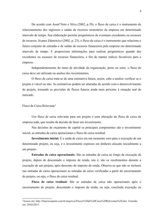 6
De acordo com Assaf Neto e Silva (2002, p.39), o fluxo de caixa é o instrumento de
relacionamento dos ingressos e saídas de recursos monetários da empresa em determinado
intervalo de tempo. Sua elaboração permite prognósticos de eventuais excedentes ou escassez
de recursos. Já para Zdanowicz (2002, p. 23), o fluxo de caixa é o instrumento que relaciona o
futuro conjunto de entradas e de saídas de recursos financeiros pela empresa em determinado
intervalo de tempo. E proporciona informações para realizar prognósticos quando dos
excedentes ou escassez de recursos financeiros, a fim de manter índices favoráveis para a
empresa.
Independentemente do ramo de atividade da organização, porte ou setor, o fluxo de
caixa deve ser utilizado na analise dos investimentos.
O fluxo de caixa trata-se de uma estimativa futura, assim, cabe a analise verificar se o
projeto é viável ou não. As estimativas podem ser alteradas de acordo com o desenvolvimento
do projeto, tornando as previsões de fluxos futuros ainda mais próximo à situação real do
mercado.
Fluxo de Caixa Relevante2
Um fluxo de caixa relevante para um projeto é uma alteração do fluxo de caixa da
empresa toda, que resulta da decisão de fazer um investimento.
Nas decisões de orçamento de capital os principais componentes são o investimento
inicial, as entradas de caixa operacionais e fluxo de caixa residual.
Investimento inicial: É a saída de caixa em um momento zero para a execução de um
determinado projeto, ou seja, é o investimento expresso em dinheiro alocado inicialmente a
um projeto.
Entradas de caixa operacionais: São as entradas de caixa ao longo da execução de
projeto, depois de descontado o imposto de renda, isto é, são os recebimentos durante a
execução de um projeto, após desconto do imposto de renda. Observe-se que não se incluem
nas entradas de caixa operacionais as entradas de caixa verificadas a partir do encerramento
do projeto, ou seja, o fluxo de caixa residual.
Fluxo de caixa residual: São as entradas de caixa não operacionais após o
encerramento do projeto, descontado o imposto de renda, ou seja, concluída execução ou
2
Acesso em: http://franciscopaulo.com.br/arquivos/Fluxos%20de%20Caixa%20Relevantes%20.doc. Extraído
em: 29/03/2015.
 