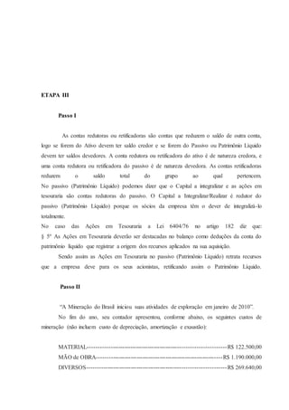 ETAPA III 
Passo I 
As contas redutoras ou retificadoras são contas que reduzem o saldo de outra conta, 
logo se forem do Ativo devem ter saldo credor e se forem do Passivo ou Patrimônio Líquido 
devem ter saldos devedores. A conta redutora ou retificadora do ativo é de natureza credora, e 
uma conta redutora ou retificadora do passivo é de natureza devedora. As contas retificadoras 
reduzem o saldo total do grupo ao qual pertencem. 
No passivo (Patrimônio Líquido) podemos dizer que o Capital a integralizar e as ações em 
tesouraria são contas redutoras do passivo. O Capital a Integralizar/Realizar é redutor do 
passivo (Patrimônio Líquido) porque os sócios da empresa têm o dever de integralizá-lo 
totalmente. 
No caso das Ações em Tesouraria a Lei 6404/76 no artigo 182 diz que: 
§ 5º As Ações em Tesouraria deverão ser destacadas no balanço como deduções da conta do 
patrimônio líquido que registrar a origem dos recursos aplicados na sua aquisição. 
Sendo assim as Ações em Tesouraria no passivo (Patrimônio Líquido) retrata recursos 
que a empresa deve para os seus acionistas, retificando assim o Patrimônio Líquido. 
Passo II 
“A Mineração do Brasil iniciou suas atividades de exploração em janeiro de 2010”. 
No fim do ano, seu contador apresentou, conforme abaixo, os seguintes custos de 
mineração (não incluem custo de depreciação, amortização e exaustão): 
MATERIAL--------------------------------------------------------------------R$ 122.500,00 
MÃO de OBRA----------------------------------------------------------------R$ 1.190.000,00 
DIVERSOS---------------------------------------------------------------------R$ 269.640,00 
 