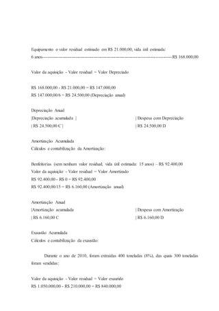 Equipamento o valor residual estimado em R$ 21.000,00, vida útil estimada: 
6 anos-------------------------------------------------------------------------------------R$ 168.000,00 
Valor da aquisição - Valor residual = Valor Depreciado 
R$ 168.000,00 - R$ 21.000,00 = R$ 147.000,00 
R$ 147.000,00/6 = R$ 24.500,00 (Depreciação anual) 
Depreciação Anual 
|Depreciação acumulada | | Despesa com Depreciação 
| R$ 24.500,00 C | | R$ 24.500,00 D 
Amortização Acumulada 
Cálculos e contabilização da Amortização: 
Benfeitorias (sem nenhum valor residual; vida útil estimada: 15 anos) – R$ 92.400,00 
Valor da aquisição - Valor residual = Valor Amortizado 
R$ 92.400,00 - R$ 0 = R$ 92.400,00 
R$ 92.400,00/15 = R$ 6.160,00 (Amortização anual) 
Amortização Anual 
|Amortização acumulada | Despesa com Amortização 
| R$ 6.160,00 C | R$ 6.160,00 D 
Exaustão Acumulada 
Cálculos e contabilização da exaustão: 
Durante o ano de 2010, foram extraídas 400 toneladas (8%), das quais 300 toneladas 
foram vendidas: 
Valor da aquisição - Valor residual = Valor exaurido 
R$ 1.050.000,00 - R$ 210.000,00 = R$ 840.000,00 
 
