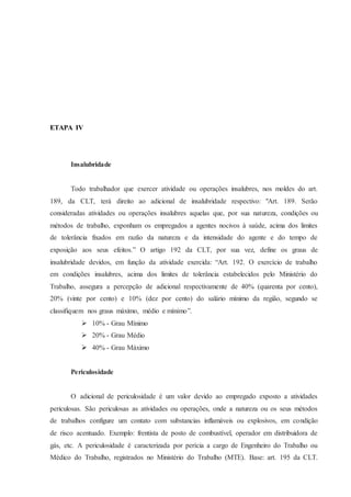 ETAPA IV 
Insalubridade 
Todo trabalhador que exercer atividade ou operações insalubres, nos moldes do art. 
189, da CLT, terá direito ao adicional de insalubridade respectivo: "Art. 189. Serão 
consideradas atividades ou operações insalubres aquelas que, por sua natureza, condições ou 
métodos de trabalho, exponham os empregados a agentes nocivos à saúde, acima dos limites 
de tolerância fixados em razão da natureza e da intensidade do agente e do tempo de 
exposição aos seus efeitos.” O artigo 192 da CLT, por sua vez, define os graus de 
insalubridade devidos, em função da atividade exercida: “Art. 192. O exercício de trabalho 
em condições insalubres, acima dos limites de tolerância estabelecidos pelo Ministério do 
Trabalho, assegura a percepção de adicional respectivamente de 40% (quarenta por cento), 
20% (vinte por cento) e 10% (dez por cento) do salário mínimo da região, segundo se 
classifiquem nos graus máximo, médio e mínimo”. 
 10% - Grau Mínimo 
 20% - Grau Médio 
 40% - Grau Máximo 
Periculosidade 
O adicional de periculosidade é um valor devido ao empregado exposto a atividades 
periculosas. São periculosas as atividades ou operações, onde a natureza ou os seus métodos 
de trabalhos configure um contato com substancias inflamáveis ou explosivos, em condição 
de risco acentuado. Exemplo: frentista de posto de combustível, operador em distribuidora de 
gás, etc. A periculosidade é caracterizada por perícia a cargo de Engenheiro do Trabalho ou 
Médico do Trabalho, registrados no Ministério do Trabalho (MTE). Base: art. 195 da CLT. 
 