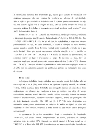 A jurisprudência trabalhista tem determinado que, mesmo que o contato do trabalhador com 
atividades periculosas não seja contínua há incidência do adicional de periculosidade. 
Não se aplica a periculosidade ao trabalhador que é exposto apenas eventualmente, ou seja, 
não tem contato regular com a situação de risco, salvo se estiver previsto em acordo ou 
convenção coletiva de trabalho, o pagamento proporcional, conforme prevê o artigo 7º inciso 
XXVI da Constituição Federal. 
Súmula Nº 364 do TST Adicional de periculosidade. (Exposição eventual, permanente 
e intermitente (conversão das Orientações Jurisprudenciais nºs 5, 258 e 280 da SDI-1) - Res. 
129/2005 - DJ 20.04.05). I - Faz jus ao adicional de periculosidade o empregado exposto 
permanentemente ou que, de forma intermitente, se sujeita a condições de risco. Indevido, 
apenas, quando o contato dá-se de forma eventual, assim considerado o fortuito, ou o que, 
sendo habitual, dá-se por tempo extremamente reduzido. (ex-OJs nº 05 - Inserida em 
14.03.1994 e nº 280 - DJ 11.08.2003) II - A fixação do adicional de periculosidade, em 
percentual inferior ao legal e proporcional ao tempo de exposição ao risco, deve ser 
respeitada, desde que pactuada em acordos ou convenções coletivos. (ex-OJ nº 258 - Inserida 
em 27.09.2002). O valor do adicional de periculosidade será o salário do empregado acrescido 
de 30%, sem os acréscimos resultantes de gratificações, prêmios ou participações nos lucros 
da empresa. 
Horas extras 
A legislação trabalhista vigente estabelece que a duração normal do trabalho, salvo os 
casos especiais, é de 8 (oito) horas diárias e 44 (quarenta e quatro) semanais, no Máximo. 
Todavia, poderá a jornada diária de trabalho dos empregados maiores ser acrescida de horas 
suplementares, em números não excedentes a duas, no máximo, para efeito de serviço 
extraordinário, mediante acordo individual, acordo coletivo, convenção coletiva ou sentença 
normativa. Excepcionalmente, ocorrendo necessidade imperiosa, poderá ser prorrogada além 
do limite legalmente permitido. Obs. CLT art. 58 § 1º “Não serão descontadas nem 
computadas como jornada extraordinária as variações de horário no registro de ponto não 
excedentes de cinco minutos, observado o limite máximo de dez minutos diários. (Parágrafo 
acrescentado)”. 
A remuneração do serviço extraordinário, desde a promulgação da Constituição 
Federal/1988, que deverá constar, obrigatoriamente, do acordo, convenção ou sentença 
normativa, será, no mínimo, 50% (cinqüenta por cento) superior à da hora normal. A Lei 
7.415/1985 e o Enunciado TST 172 determinam que as horas extraordinárias habitualmente 
 