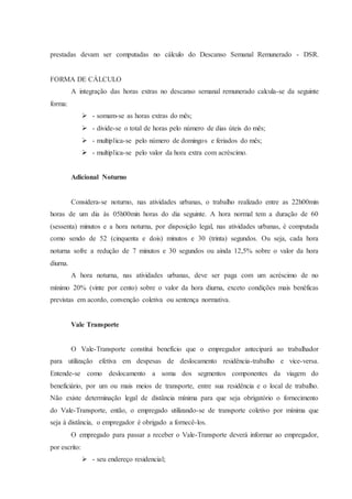 prestadas devam ser computadas no cálculo do Descanso Semanal Remunerado - DSR. 
FORMA DE CÁLCULO 
A integração das horas extras no descanso semanal remunerado calcula-se da seguinte 
forma: 
 - somam-se as horas extras do mês; 
 - divide-se o total de horas pelo número de dias úteis do mês; 
 - multiplica-se pelo número de domingos e feriados do mês; 
 - multiplica-se pelo valor da hora extra com acréscimo. 
Adicional Noturno 
Considera-se noturno, nas atividades urbanas, o trabalho realizado entre as 22h00min 
horas de um dia às 05h00min horas do dia seguinte. A hora normal tem a duração de 60 
(sessenta) minutos e a hora noturna, por disposição legal, nas atividades urbanas, é computada 
como sendo de 52 (cinquenta e dois) minutos e 30 (trinta) segundos. Ou seja, cada hora 
noturna sofre a redução de 7 minutos e 30 segundos ou ainda 12,5% sobre o valor da hora 
diurna. 
A hora noturna, nas atividades urbanas, deve ser paga com um acréscimo de no 
mínimo 20% (vinte por cento) sobre o valor da hora diurna, exceto condições mais benéficas 
previstas em acordo, convenção coletiva ou sentença normativa. 
Vale Transporte 
O Vale-Transporte constitui benefício que o empregador antecipará ao trabalhador 
para utilização efetiva em despesas de deslocamento residência-trabalho e vice-versa. 
Entende-se como deslocamento a soma dos segmentos componentes da viagem do 
beneficiário, por um ou mais meios de transporte, entre sua residência e o local de trabalho. 
Não existe determinação legal de distância mínima para que seja obrigatório o fornecimento 
do Vale-Transporte, então, o empregado utilizando-se de transporte coletivo por mínima que 
seja à distância, o empregador é obrigado a fornecê-los. 
O empregado para passar a receber o Vale-Transporte deverá informar ao empregador, 
por escrito: 
 - seu endereço residencial; 
 