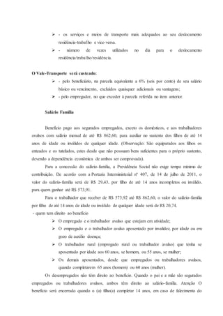  - os serviços e meios de transporte mais adequados ao seu deslocamento 
residência-trabalho e vice-versa. 
 - número de vezes utilizados no dia para o deslocamento 
residência/trabalho/residência. 
O Vale-Transporte será custeado: 
 - pelo beneficiário, na parcela equivalente a 6% (seis por cento) de seu salário 
básico ou vencimento, excluídos quaisquer adicionais ou vantagens; 
 - pelo empregador, no que exceder à parcela referida no item anterior. 
Salário Família 
Benefício pago aos segurados empregados, exceto os domésticos, e aos trabalhadores 
avulsos com salário mensal de até R$ 862,60, para auxiliar no sustento dos filhos de até 14 
anos de idade ou inválidos de qualquer idade. (Observação: São equiparados aos filhos os 
enteados e os tutelados, estes desde que não possuam bens suficientes para o próprio sustento, 
devendo a dependência econômica de ambos ser comprovada). 
Para a concessão do salário-família, a Previdência Social não exige tempo mínimo de 
contribuição. De acordo com a Portaria Interministerial nº 407, de 14 de julho de 2011, o 
valor do salário-família será de R$ 29,43, por filho de até 14 anos incompletos ou inválido, 
para quem ganhar até R$ 573,91. 
Para o trabalhador que receber de R$ 573,92 até R$ 862,60, o valor do salário-família 
por filho de até 14 anos de idade ou inválido de qualquer idade será de R$ 20,74. 
- quem tem direito ao benefício 
 O empregado e o trabalhador avulso que estejam em atividade; 
 O empregado e o trabalhador avulso aposentado por invalidez, por idade ou em 
gozo de auxílio doença; 
 O trabalhador rural (empregado rural ou trabalhador avulso) que tenha se 
aposentado por idade aos 60 anos, se homem, ou 55 anos, se mulher; 
 Os demais aposentados, desde que empregados ou trabalhadores avulsos, 
quando completarem 65 anos (homem) ou 60 anos (mulher). 
Os desempregados não têm direito ao benefício. Quando o pai e a mãe são segurados 
empregados ou trabalhadores avulsos, ambos têm direito ao salário-família. Atenção O 
benefício será encerrado quando o (a) filho(a) completar 14 anos, em caso de falecimento do 
 
