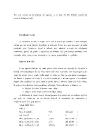 filho, por ocasião de desemprego do segurado e, no caso do filho inválido, quando da 
cessação da incapacidade. 
Previdência Social 
A Previdência Social é o seguro social para a pessoa que contribui. É uma instituição 
pública que tem como objetivo reconhecer e conceder direitos aos seus segurados. A renda 
transferida pela Previdência Social é utilizada para substituir a renda do trabalhador 
contribuinte, quando ele perde a capacidade de trabalho, seja pela doença, invalidez, idade 
avançada, morte e desemprego involuntário, ou mesmo a maternidade e a reclusão. 
Imposto de Renda 
É um imposto existente em vários países, onde pessoas ou empresas são obrigadas a 
deduzir certa percentagem de sua renda média anual para o governo. Esta percentagem pode 
variar de acordo com a renda média anual, ou pode ser fixa em uma dada percentagem. 
No Brasil, o Imposto de Renda é cobrado mensalmente e no ano seguinte o contribuinte 
prepara uma declaração de ajuste anual de quanto deve do imposto, sendo que esses valores 
deverão ser homologados pelas autoridades tributárias. Os contribuintes se dividem em: 
 Imposto de Renda de Pessoa Física (IRPF) 
 Imposto sobre Renda de Pessoa Jurídica (IRPJ) 
A declaração de ajuste anual é obrigatoriamente feita através de um software próprio 
que pode ser obtido no site da Receita Federal. A transmissão das informações é 
obrigatoriamente feita pela internet. 
Tabela IRRF 2011: 
IRRF | 
Base de Cálculo | (%) | Dedução | 
Até 1566,61 | - | - | 
De 1.566,62 até 2.347,85 | 7,50% | R$ 117,49 | 
De 2.347,86 até 3.130,51 | 15% | R$ 293,58 | 
De 3.130,52 até 3.911,62 | 22,50% | R$ 528,37 | 
 