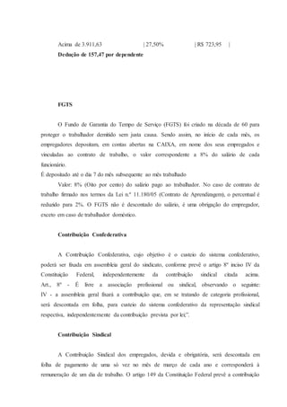 Acima de 3.911,63 | 27,50% | R$ 723,95 | 
Dedução de 157,47 por dependente 
FGTS 
O Fundo de Garantia do Tempo de Serviço (FGTS) foi criado na década de 60 para 
proteger o trabalhador demitido sem justa causa. Sendo assim, no início de cada mês, os 
empregadores depositam, em contas abertas na CAIXA, em nome dos seus empregados e 
vinculadas ao contrato de trabalho, o valor correspondente a 8% do salário de cada 
funcionário. 
É depositado até o dia 7 do mês subsequente ao mês trabalhado 
Valor: 8% (Oito por cento) do salário pago ao trabalhador. No caso de contrato de 
trabalho firmado nos termos da Lei n.º 11.180/05 (Contrato de Aprendizagem), o percentual é 
reduzido para 2%. O FGTS não é descontado do salário, é uma obrigação do empregador, 
exceto em caso de trabalhador doméstico. 
Contribuição Confederativa 
A Contribuição Confederativa, cujo objetivo é o custeio do sistema confederativo, 
poderá ser fixada em assembleia geral do sindicato, conforme prevê o artigo 8º inciso IV da 
Constituição Federal, independentemente da contribuição sindical citada acima. 
Art., 8º - É livre a associação profissional ou sindical, observando o seguinte: 
IV - a assembleia geral fixará a contribuição que, em se tratando de categoria profissional, 
será descontada em folha, para custeio do sistema confederativo da representação sindical 
respectiva, independentemente da contribuição prevista por lei;”. 
Contribuição Sindical 
A Contribuição Sindical dos empregados, devida e obrigatória, será descontada em 
folha de pagamento de uma só vez no mês de março de cada ano e corresponderá à 
remuneração de um dia de trabalho. O artigo 149 da Constituição Federal prevê a contribuição 
 