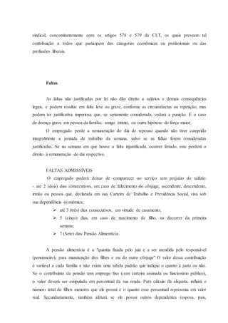 sindical, concomitantemente com os artigos 578 e 579 da CLT, os quais preveem tal 
contribuição a todos que participem das categorias econômicas ou profissionais ou das 
profissões liberais. 
Faltas 
As faltas não justificadas por lei não dão direito a salários e demais consequências 
legais, e podem resultar em falta leve ou grave, conforme as circunstâncias ou repetição; mas 
podem ter justificativa imperiosa que, se seriamente considerada, vedará a punição. É o caso 
de doença grave em pessoa da família, amigo íntimo, ou outra hipótese de força maior. 
O empregado perde a remuneração do dia de repouso quando não tiver cumprido 
integralmente a jornada de trabalho da semana, salvo se as faltas forem consideradas 
justificadas. Se na semana em que houve a falta injustificada, ocorrer feriado, este perderá o 
direito à remuneração do dia respectivo. 
FALTAS ADMISSÍVEIS 
O empregado poderá deixar de comparecer ao serviço sem prejuízo do salário: 
- até 2 (dois) dias consecutivos, em caso de falecimento do cônjuge, ascendente, descendente, 
irmão ou pessoa que, declarada em sua Carteira de Trabalho e Previdência Social, viva sob 
sua dependência econômica; 
 até 3 (três) dias consecutivos, em virtude de casamento; 
 5 (cinco) dias, em caso de nascimento de filho, no decorrer da primeira 
semana; 
 7 (Sete) dias Pensão Alimentícia. 
A pensão alimentícia é a "quantia fixada pelo juiz e a ser atendida pelo responsável 
(pensioneiro), para manutenção dos filhos e ou do outro cônjuge" O valor dessa contribuição 
é variável a cada família e não existe uma tabela padrão que indique o quanto é justo ou não. 
Se o contribuinte da pensão tem emprego fixo (com carteira assinada ou funcionário público), 
o valor deverá ser estipulado em percentual da sua renda. Para cálculo da alíquota, influirá o 
número total de filhos menores que ele possui e o quanto esse percentual representa em valor 
real. Secundariamente, também afetará se ele possui outros dependentes (esposa, pais, 
 