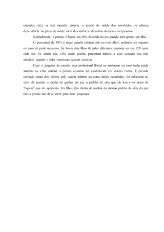 enteados, etc), se tem moradia própria, o estado de saúde dos envolvidos, se oferece 
dependência no plano de saúde, além da existência de outras despesas excepcionais. 
Normalmente, a pensão é fixada em 20% da renda do pai quando tem apenas um filho. 
O percentual de 30% é usual quando existem dois ou mais filhos, podendo ser superior 
no caso de prole numerosa. Se forem dois filhos de mães diferentes, costuma ser em 15% para 
cada um. Se forem três, 10% cada; porém, percentual inferior a esse somente tem sido 
admitido quando o valor representa quantia razoável. 
Caso o pagador de pensão seja profissional liberal ou autônomo ou caso tenha renda 
informal ou extra salarial, a pensão costuma ser estabelecida em valores certos. É prevista 
correção anual dos valores pelo salário mínimo ou outro índice econômico. Irá influenciar no 
valor da pensão a média de ganhos do pai, o padrão de vida que ele leva e os sinais de 
"riqueza" que ele apresenta. Os filhos têm direito de usufruir do mesmo padrão de vida do pai, 
mas a pensão não deve servir para fazer poupança. 
 