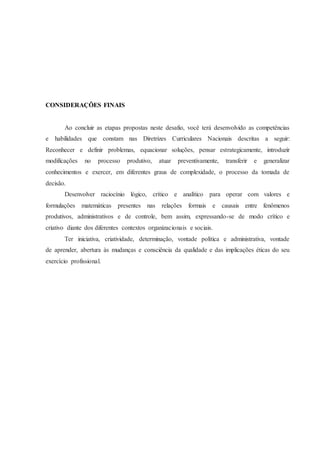 CONSIDERAÇÕES FINAIS 
Ao concluir as etapas propostas neste desafio, você terá desenvolvido as competências 
e habilidades que constam nas Diretrizes Curriculares Nacionais descritas a seguir: 
Reconhecer e definir problemas, equacionar soluções, pensar estrategicamente, introduzir 
modificações no processo produtivo, atuar preventivamente, transferir e generalizar 
conhecimentos e exercer, em diferentes graus de complexidade, o processo da tomada de 
decisão. 
Desenvolver raciocínio lógico, crítico e analítico para operar com valores e 
formulações matemáticas presentes nas relações formais e causais entre fenômenos 
produtivos, administrativos e de controle, bem assim, expressando-se de modo crítico e 
criativo diante dos diferentes contextos organizacionais e sociais. 
Ter iniciativa, criatividade, determinação, vontade política e administrativa, vontade 
de aprender, abertura às mudanças e consciência da qualidade e das implicações éticas do seu 
exercício profissional. 
 