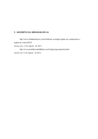 9 – REFERÊNCIAS BIBLIOGRÁFICAS 
http://www.administradores.com.br/informe-se/artigos/regime-de-competencia-x-regime- 
de-caixa/20654/ 
Acesso em: 13 de Agosto de 2013. 
http://www.portaldecontabilidade.com.br/guia/regcompetencia.htm 
Acesso em 13 de Agosto de 2013. 
