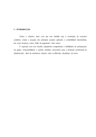 1 – INTRODUÇÃO 
Temos o objetivo, fazer com que este trabalho seja a construção de conceitos 
contábeis, estudo e pesquisa dos principais assuntos aplicados à contabilidade intermediária, 
tais como despesas, custos, folha de pagamento, entre outros. 
É esperado com esse desafio, adquirirmos competências e habilidades de participações 
em grupo, responsabilidade e espírito científico, necessários para a formação profissional do 
administrador, além de estabelecer relações entre as diferentes disciplinas do curso. 
 