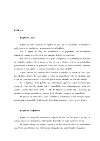 ETAPA II 
Regime de Caixa 
Regime de caixa considera os registros na data que os documentos movimentam o 
caixa, ou seja, no recebimento, no pagamento ou na liquidação. 
Sob o regime de caixa, os recebimentos e os pagamentos são reconhecidos 
unicamente quando se recebe ou se paga mediante dinheiro ou equivalente. 
Este método é frequentemente usado para a preparação de demonstrações financeiras 
de entidades públicas. Isto é devido ao fato de que o objetivo principal da contabilidade 
governamental é identificar os propósitos e fins para os quais se tenham recebido e utilizados 
os recursos, e para manter o controle orçamentário da citada atividade. 
Alguns aspectos da legislação fiscal permitem a utilização do regime de caixa, para 
fins tributários. Porém, de modo algum o regime de competência pode ser substituído pelo 
regime de caixa numa entidade empresarial, pois se estaria violando um princípio contábil. 
Se a legislação fiscal permite que determinadas operações sejam tributadas pelo 
regime de caixa, isto não significa que a contabilidade deva, obrigatoriamente, seguir seus 
ditames. Existem livros fiscais (como o Livro de Apuração do Lucro Real – LALUR), que 
permitem os ajustes necessários e controles de tal tributação, á margem da contabilidade. 
O que não se pode nem se deve é submeter a contabilidade a uma distorção, apenas 
para cumprir a necessidade de informação de um único organismo, como é o caso do fisco. 
Regime de competência 
Regime de competência considera os registros na data dod fato gerador, ou seja, na 
data de emissão dos documentos, independente de quando irei pagar ou receber por ele. 
O reconhecimento das receitas e gastos é um dos aspectos básicos da contabilidade 
que devem ser conhecidos para poder avaliar adequadamente as informações financeiras. 
 