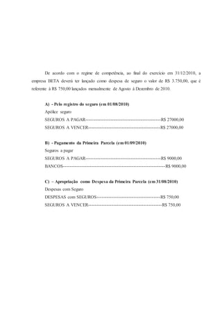 De acordo com o regime de competência, ao final do exercício em 31/12/2010, a 
empresa BETA deverá ter lançado como despesa de seguro o valor de R$ 3.750,00, que é 
referente à R$ 750,00 lançados mensalmente de Agosto á Dezembro de 2010. 
A) - Pelo registro do seguro (em 01/08/2010) 
Apólice seguro 
SEGUROS A PAGAR---------------------------------------------R$ 27000,00 
SEGUROS A VENCER-------------------------------------------R$ 27000,00 
B) - Pagamento da Primeira Parcela (em 01/09/2010) 
Seguros a pagar 
SEGUROS A PAGAR---------------------------------------------R$ 9000,00 
BANCOS-------------------------------------------------------------R$ 9000,00 
C) – Apropriação como Despesa da Primeira Parcela (em 31/08/2010) 
Despesas com Seguro 
DESPESAS com SEGUROS--------------------------------------R$ 750,00 
SEGUROS A VENCER--------------------------------------------R$ 750,00 
 