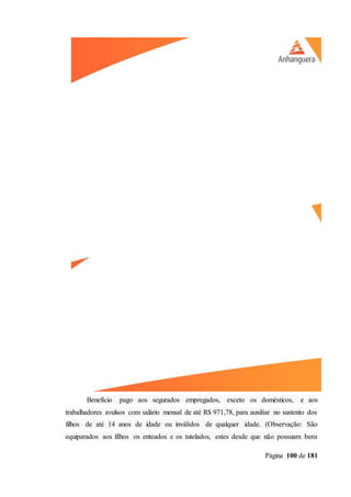 Página 100 de 181
Benefício pago aos segurados empregados, exceto os domésticos, e aos
trabalhadores avulsos com salário mensal de até R$ 971,78, para auxiliar no sustento dos
filhos de até 14 anos de idade ou inválidos de qualquer idade. (Observação: São
equiparados aos filhos os enteados e os tutelados, estes desde que não possuam bens
 