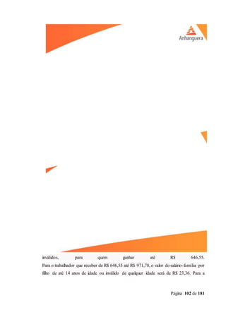 Página 102 de 181
inválidos, para quem ganhar até R$ 646,55.
Para o trabalhador que receber de R$ 646,55 até R$ 971,78, o valor do salário-família por
filho de até 14 anos de idade ou inválido de qualquer idade será de R$ 23,36. Para a
 