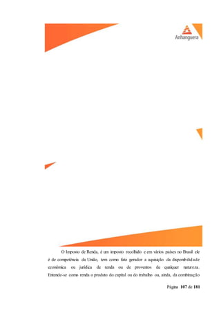 Página 107 de 181
O Imposto de Renda, é um imposto recolhido e em vários países no Brasil ele
é de competência da União, tem como fato gerador a aquisição da disponibilidade
econômica ou jurídica de renda ou de proventos de qualquer natureza.
Entende-se como renda o produto do capital ou do trabalho ou, ainda, da combinação
 