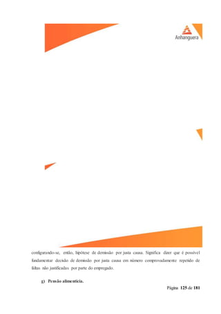 Página 125 de 181
configurando-se, então, hipótese de demissão por justa causa. Significa dizer que é possível
fundamentar decisão de demissão por justa causa em número comprovadamente repetido de
faltas não justificadas por parte do empregado.
g) Pensão alimentícia.
 