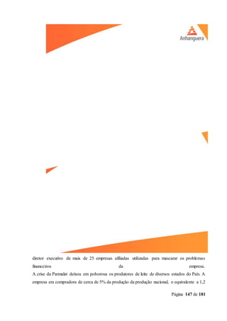 Página 147 de 181
diretor executivo de mais de 25 empresas afiliadas utilizadas para mascarar os problemas
financeiros da empresa.
A crise da Parmalat deixou em polvorosa os produtores de leite de diversos estados do País. A
empresa era compradora de cerca de 5% da produção da produção nacional, o equivalente a 1,2
 