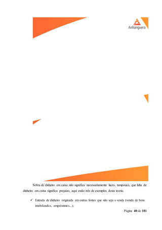 Página 40 de 181
Sobra de dinheiro em caixa não significa necessariamente lucro, tampouco, que falta de
dinheiro em caixa significa prejuízo, aqui estão três de exemplos desta teoria;
 Entrada de dinheiro originada em outras fontes que não seja a venda (venda de bens
imobilizados, empréstimos...);
 