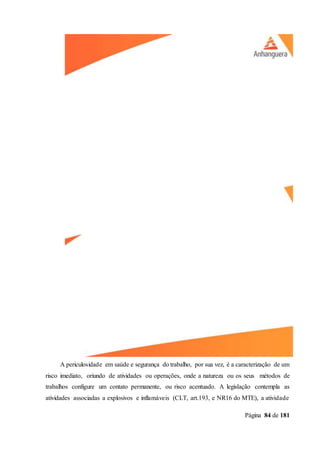 Página 84 de 181
A periculosidade em saúde e segurança do trabalho, por sua vez, é a caracterização de um
risco imediato, oriundo de atividades ou operações, onde a natureza ou os seus métodos de
trabalhos configure um contato permanente, ou risco acentuado. A legislação contempla as
atividades associadas a explosivos e inflamáveis (CLT, art.193, e NR16 do MTE), a atividade
 