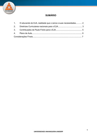1
UNIVERSIDADE ANHANGUERA-UNIDERP
SUMÁRIO
1. O educando do EJA, realidade que o cerca e suas necessidades........... 2
2. Diretrizes Curriculares nacionais para o EJA............................................ 3
3. Contribuições de Paulo Freire para o EJA................................................ 5
4. Plano de Aula............................................................................................ 6
Considerações Finais.......................................................................................... 7
 