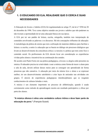 2
UNIVERSIDADE ANHANGUERA-UNIDERP
1. O EDUCANDO DO EJA, REALIDADE QUE O CERCA E SUAS
NECESSIDADES
A Educação de Jovens e Adultos (EJA) foi regulamentada no artigo 37, da lei n° 9394 de 20
de dezembro de 1996. Teve como objetivo atender aos jovens e adultos que não puderam ou
não tiveram a oportunidade de ter uma educação básica em sua época.
A EJA por ter um padrão de leitura, escrita, ortografia, também tem interpretação de
conteúdos envolvendo as palavras e os discursos. Há três concepções influentes de educação:
A metodologia da prática de ensino que tem a utilização de materiais didáticos para facilitar a
leitura e a escrita, a outra é a educação que se baseia no diálogo em processos dialógicos que
levam ao desenvolvimento da consciência crítica e a terceira é a prática que tem como foco o
conteúdo social. Os profissionais da EJA devem levar em consideração as experiências
vividas pelos alunos e incentivá-los na continuação dos estudos.
De acordo com Paulo Freire em sua prática pedagógica, a leveza e a alegria estão presentes na
música. O educador precisa ter criatividade e usar a música como forma de trazer o aluno para
a sala de aula, deverá utilizar desses meios para se conseguir um aprendizado de forma
prazerosa que não cansativa. A educação por meio da música leva o aluno a se expressar
melhor, ter um desenvolvimento satisfatório e criar laços de amizades nas atividades em
grupos. É através de experiências pedagógicas interdisciplinares que se resgatam
conhecimentos de culturas letradas e orais.
A música é um elemento importante no processo de alfabetização, quando é usada
corretamente como método de aprendizagem mostra um resultado participativo e eficaz por
parte dos alunos.
“A música oferece à alma uma verdadeira cultura íntima e deve fazer parte da
educação do povo.” (François Guizot)
 