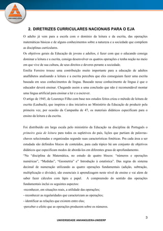 3
UNIVERSIDADE ANHANGUERA-UNIDERP
2. DIRETRIZES CURRICULARES NACIONAIS PARA O EJA
O adulto já vem para a escola com o domínio da leitura e da escrita, das operações
matemáticas básicas e de alguns conhecimentos sobre a natureza e a sociedade que compõem
as disciplinas curriculares.
Os objetivos gerais da Educação de jovens e adultos, é fazer com que o educando consiga
dominar a leitura e a escrita, consiga desenvolver os quatros operações e tenha noção no meio
em que vive de sua cultura, de seus direitos e deveres perante a sociedade.
Emilia Ferreiro trouxe uma contribuição muito importante para a educação de adultos
analfabetos analisando a leitura e a escrita percebeu que eles conseguiam fazer uma escrita
baseada em seus conhecimentos de língua. Baseado nesse conhecimento de língua é que o
educador deverá ensinar. Chegando assim a uma conclusão que não é recomendável montar
uma língua artificial para ensinar a ler e a escrever.
O artigo de 1945, de Lourenço Filho com base nos estudos feitos criou o método de leitura de
escrita (Laubach), que inspirou e deu iniciativa ao Ministério da Educação de produzir pela
primeira vez, por ocasião da Campanha de 47, os materiais didáticos especificam para o
ensino da leitura e da escrita.
Foi distribuído em larga escala pelo ministério da Educação na disciplina de Português o
primeiro guia de leitura para todos os supletivos do país, lições que partiam de palavras-
chaves selecionadas e organizadas segundo suas características fonéticas. Pra cada área a ser
estudada são definidos blocos de conteúdos, para cada tópico há um conjunto de objetivos
didáticos que especificam modos de abordá-los em diferentes graus de aprofundamento.
“Na “disciplina de Matemática, no estudo de quatro blocos: “números e operações
numéricas”, “Medidas”, “Geometria” e” Introdução à estatística”. Das regras do sistema
decimal de numeração utilizando as quatro operações fundamentais (adição, subtração,
multiplicação e divisão), são essenciais à aprendizagem neste nível de ensino e vai alem de
saber fazer cálculos com lápis e papel. A compreensão do sentido das operações
fundamentais inclui os seguintes aspectos:
-reconhecer, em situações reais, a utilidade das operações;
- reconhecer as regularidades que caracterizam as operações;
- identificar as relações que existem entre elas;
-perceber o efeito que as operações produzem sobre os números.
 