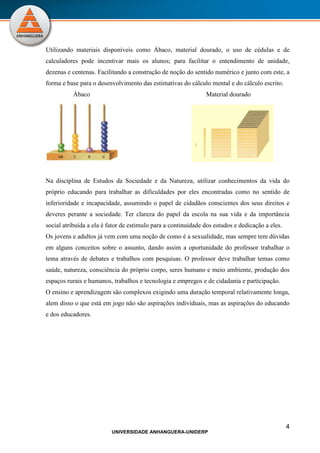 4
UNIVERSIDADE ANHANGUERA-UNIDERP
Utilizando materiais disponíveis como Ábaco, material dourado, o uso de cédulas e de
calculadores pode incentivar mais os alunos; para facilitar o entendimento de unidade,
dezenas e centenas. Facilitando a construção de noção do sentido numérico e junto com este, a
forma e base para o desenvolvimento das estimativas do cálculo mental e do cálculo escrito.
Ábaco Material dourado
Na disciplina de Estudos da Sociedade e da Natureza, utilizar conhecimentos da vida do
próprio educando para trabalhar as dificuldades por eles encontradas como no sentido de
inferioridade e incapacidade, assumindo o papel de cidadãos conscientes dos seus direitos e
deveres perante a sociedade. Ter clareza do papel da escola na sua vida e da importância
social atribuída a ela é fator de estimulo para a continuidade dos estudos e dedicação a eles.
Os jovens e adultos já vem com uma noção de como é a sexualidade, mas sempre tem dúvidas
em alguns conceitos sobre o assunto, dando assim a oportunidade do professor trabalhar o
tema através de debates e trabalhos com pesquisas. O professor deve trabalhar temas como
saúde, natureza, consciência do próprio corpo, seres humano e meio ambiente, produção dos
espaços rurais e humanos, trabalhos e tecnologia e empregos e de cidadania e participação.
O ensino e aprendizagem são complexos exigindo uma duração temporal relativamente longa,
alem disso o que está em jogo não são aspirações individuais, mas as aspirações do educando
e dos educadores.
 
