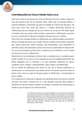5
UNIVERSIDADE ANHANGUERA-UNIDERP
CONTRIBUIÇÕES DE PAULO FREIRE PARA O EJA
Paulo Freire sendo um dos precursores a favor da Educação de Jovens e Adultos, sempre teve
uma luta incansável pelo fim da educação elitista, tendo como seu principal objetivo a
educação libertadora e democrática que parte da realidade de vivências dos educandos. Por
causa disso Freire ficou sendo uma ameaça, e o Mobral (Movimento Brasileiro de
Alfabetização) que era controlado pelo governo voltou e teve seu fim em 1985, dando origem
a Fundação Educar que apoiou financeiramente e tecnicamente a alfabetização já existente.
Foi com a Constituição de 1988 que foi ampliado a Educação de Jovens e Adultos.
Freire tinha uma concepção dialógica de alfabetização que continha conteúdo sociocultural e
buscava a interação do homem com o mundo. Para ele os adultos eram excluídos, esquecidos
pelo sistema educacional, sofriam injustiças, eram discriminados, eram considerados os
oprimidos, porque não freqüentaram escolas não tiveram essa oportunidade no tempo devido.
Foi com essa preocupação que Paulo Freire se importou com os analfabetos e criou o método
de educação para jovens e adultos (EJA).
Paulo Freire leva em consideração as culturas locais, as condições reais e a vontade de querer
ensinar o mundo a ler e a escrever com a esperança de uma nova realidade transformada. Sua
prática pedagógica leva os indivíduos a ter uma construção significativa de valores,
resgatando o amor, o diálogo, a responsabilidade, o afeto, aliando a sua alfabetização.
Em seu método de alfabetização pela leitura fez com que os homens acreditassem na
transformação e se conscientizassem que podiam assumir uma posição através da leitura da
palavra. Freire atuou no campo da educação popular na alfabetização e conscientização de
jovens e adultos.
É um método que foi usado para a educação com significado cultural com deveres e direitos
universais. Para Freire o homem deve ter a uma educação consciente onde escolherá e
aprenderá a ter decisões próprias, mudando sua realidade e encarando uma transformação na
medida em que ele integra ao seu contexto histórico.
"A confiança vai fazendo os sujeitos dialógicos cada vez mais companheiros
na pronúncia do mundo. Se falha a confiança, é que falharam as condições
discutidas anteriormente. A confiança implica no testemunho que um sujeito
dá aos outros de suas reais e concretas intenções. Não pode existir, se a
palavra, descaracterizada, não coincide com os atos. Dizer uma coisa e
fazer outra, não levando a palavra a sério não pode ser um estímulo à
confiança". (Paulo Freire)
 