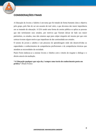 8
UNIVERSIDADE ANHANGUERA-UNIDERP
CONSIDERAÇÕES FINAIS
A Educação de Jovens e Adultos é um tema que foi tratado de forma bastante clara e objetiva
pelo grupo, pelo fato de ser um assunto de real valor, e que devemos dar maior importância
em se tratando de educação. A EJA sendo uma forma de ensino pública se aplica as pessoas
que não terminaram seus estudos, por motivos que fizeram deixar de lado seu maior
patrimônio, os estudos, mas não estamos aqui para culpar ninguém até mesmo por que com
certeza tiveram algum motivo que impediram de dar continuidade aos estudos.
O ensino de jovens e adultos é um processo de aprendizagem onde são desenvolvidas as
capacidades e conhecimentos de competências profissionais e de competências técnicas que
atendem as necessidades da sociedade.
Paulo Freire dedicou-se a ensinar Jovens e Adultos com o intuito de resgatar o diálogo e o
direito através da mediação.
“A Educação qualquer que seja ela, é sempre uma teoria do conhecimento posta em
prática.” (Paulo Freire)
 