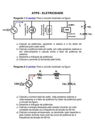 ATPS - ELETRICIDADE
Pergunta 1 (1 ponto): Para o circuito mostrado na figura.
a) Calcule as potências, aparente, e reativa e o Fp (fator de
potência) para cada ramo.
b) Calcule a potência total em watts, em volts-ampères reativos e
em volts-ampères e calcule ainda o fator de potência de
sistema.
c) Desenhe o triângulo de potências.
d) Calcule a corrente (i) fornecida pela fonte.
Pergunta 2 (1 ponto): Para o circuito mostrado na figura
a) Calcule o número total de watts, volts-ampères reativos e
(fator de potência)volts-ampères e o fator de potência Fp para
o circuito da figura.
b) Desenhe o triângulo de potências
c) Calcule a energia dissipada pelo resistor durante um ciclo
completo da tensão se a frequência da tensão for 60 Hz
d) Calcule a energia armazenada, ou devolvida, pelo capacitor e
pelo indutor durante meio ciclo da curva de potência se a
frequência da tensão for 60 Hz.
 